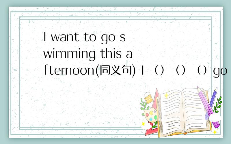 I want to go swimming this afternoon(同义句) I （）（）（）go swimming this afternoon
