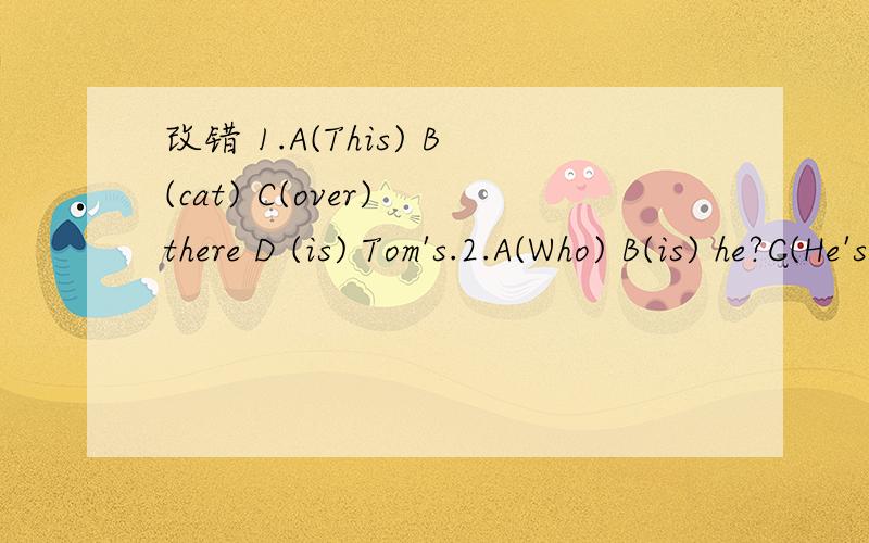 改错 1.A(This) B(cat) C(over) there D (is) Tom's.2.A(Who) B(is) he?C(He's) a D（driver）T( is drihe?