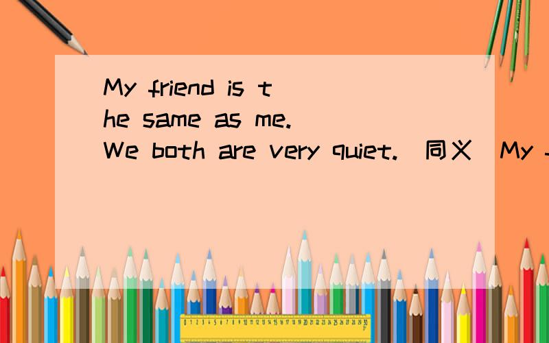 My friend is the same as me.We both are very quiet.(同义)My friend is the same as me,_ _ _are very quiet .填三个空