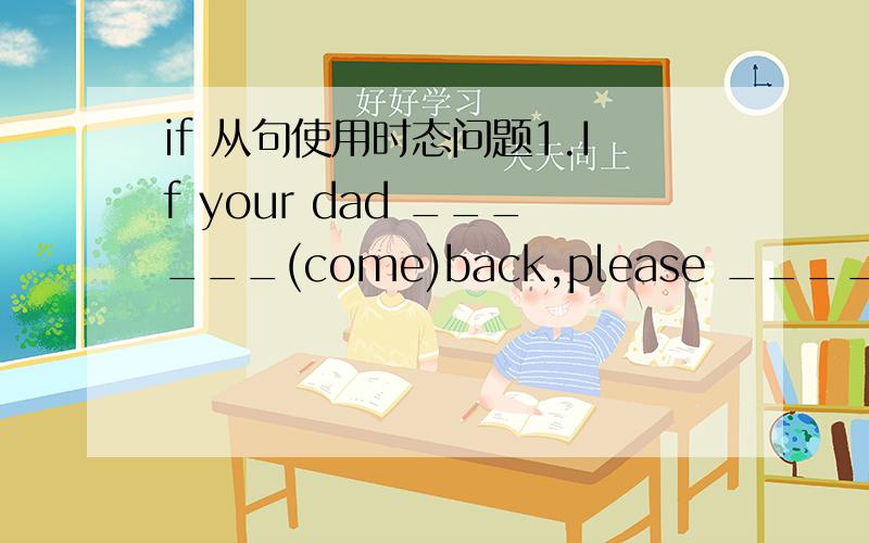 if 从句使用时态问题1.If your dad ______(come)back,please ______(tell)me.2.If she _____(get) high scores in the exam,her sister _____(buy) her a new pen.3.We _____(not play) football if it _____(snow) tomorrow.4._____(go) to bed early if you _