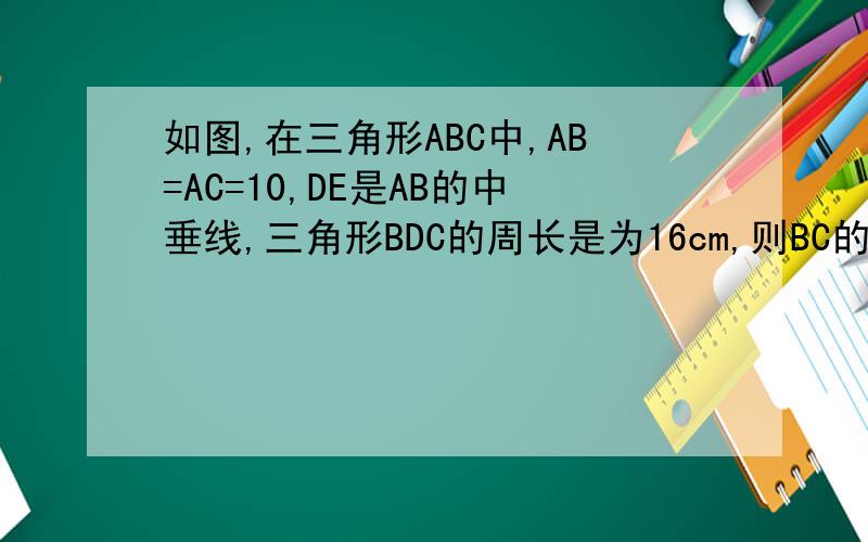 如图,在三角形ABC中,AB=AC=10,DE是AB的中垂线,三角形BDC的周长是为16cm,则BC的长为多少?