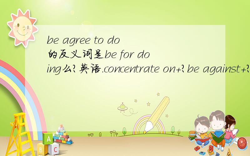 be agree to do的反义词是be for doing么?英语.concentrate on+?be against+?