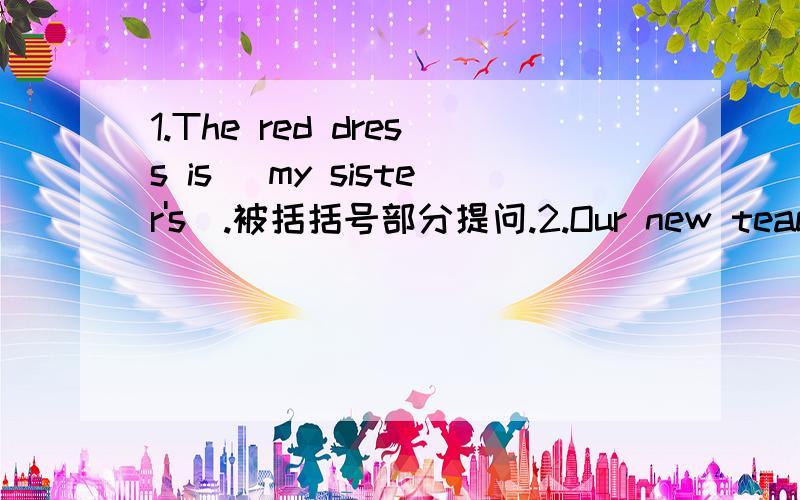 1.The red dress is (my sister's).被括括号部分提问.2.Our new teacher is (tall and thin).被括括号部分提问