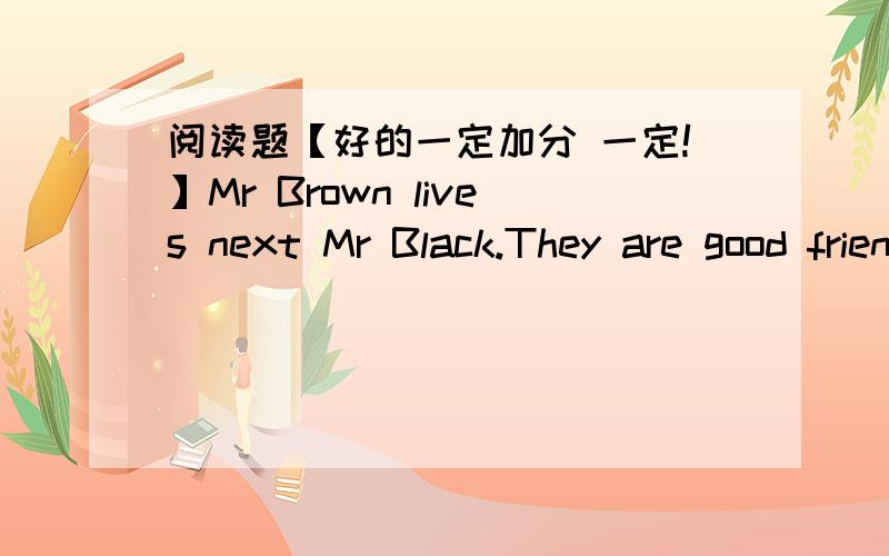 阅读题【好的一定加分 一定!】Mr Brown lives next Mr Black.They are good friends.Mr Black and some other people often call Mr Brown 