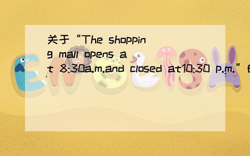 关于“The shopping mall opens at 8:30a.m.and closed at10:30 p.m.”的同义句