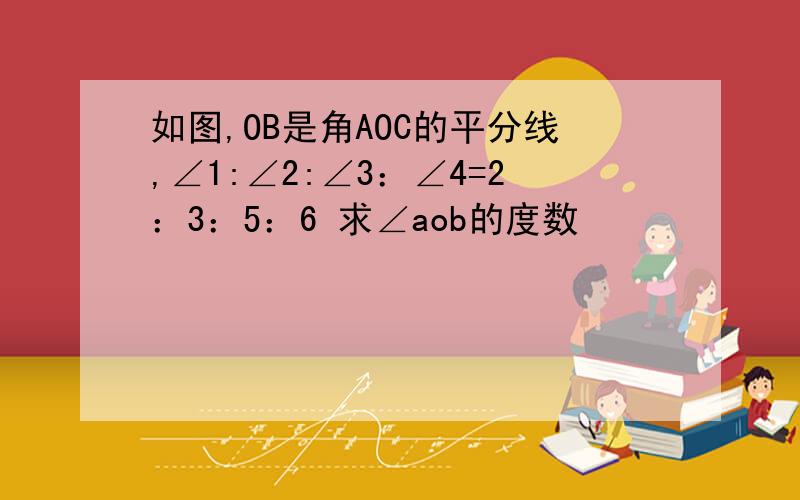 如图,OB是角AOC的平分线,∠1:∠2:∠3：∠4=2：3：5：6 求∠aob的度数