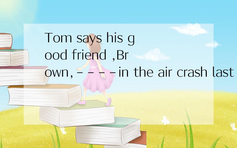 Tom says his good friend ,Brown,----in the air crash last year.So for a year.a.had died ;has been-dead b.died ;has been dead选哪个?为什么