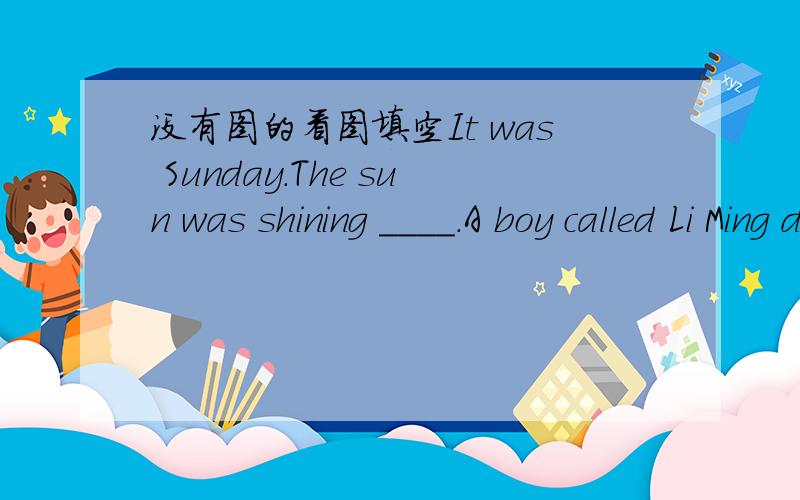 没有图的看图填空It was Sunday.The sun was shining ____.A boy called Li Ming didn't need to go to ____.His father was away and his mother went to work,so he wanted to ____ a nice meal for the family.After he got up,he want ____.He returned fro