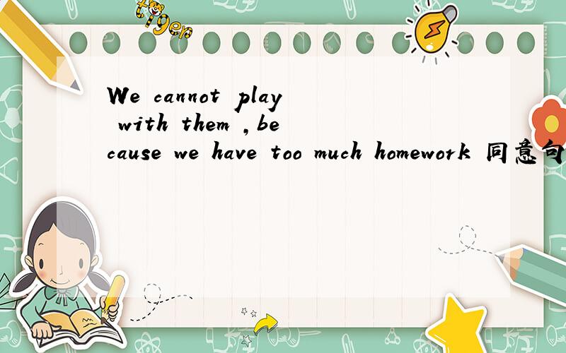 We cannot play with them ,because we have too much homework 同意句转换We cannot play with them because we have too much homework We cannot play with them ------- ------- too much homework