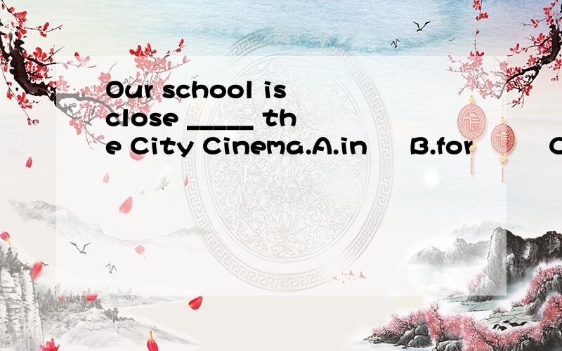 Our school is close _____ the City Cinema.A.in     B.for         C.at          D.to