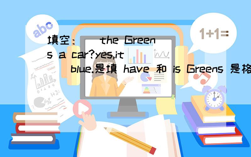 填空：_ the Greens a car?yes,it _ blue.是填 have 和 is Greens 是格林一家的意思吗?