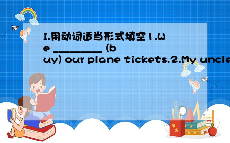 I.用动词适当形式填空1.We _________ (buy) our plane tickets.2.My uncle and aunt ____ (live) in Los Angeles for six year.3.Mrs Li and Grandma ________ (not pack) their suitcases yet.4.They ___ (buy) some presents for Aunt Judy and Uncle Mike.5
