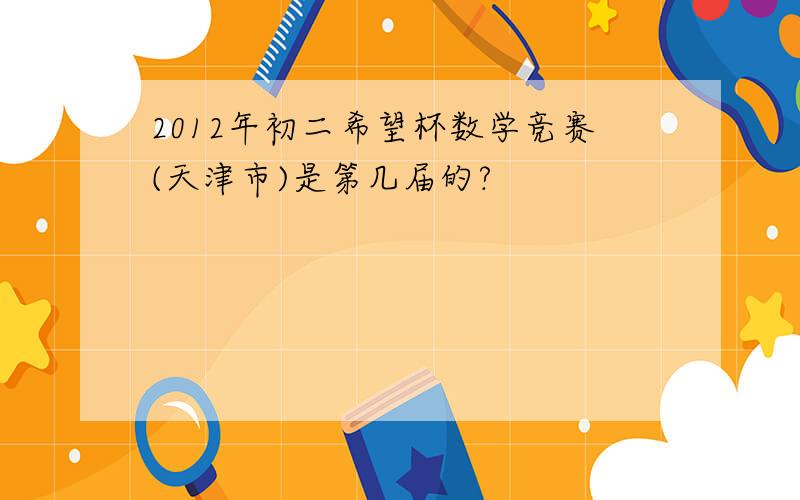 2012年初二希望杯数学竞赛(天津市)是第几届的?