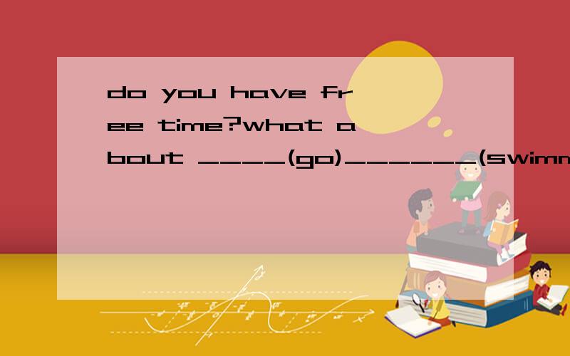 do you have free time?what about ____(go)______(swimming)用适当的形式填空