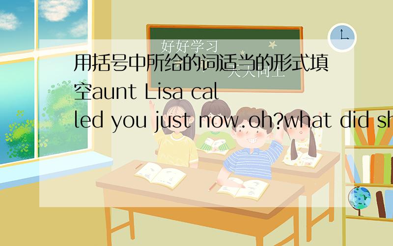 用括号中所给的词适当的形式填空aunt Lisa called you just now.oh?what did she _______ (say) she _______ (say) she ________ (be) in Qingdao .what is she doing there she said she _______ (have) a metter there .she said she ________ (want)