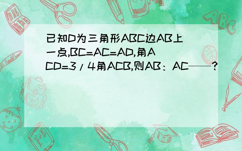 已知D为三角形ABC边AB上一点,BC=AC=AD,角ACD=3/4角ACB,则AB：AC——?