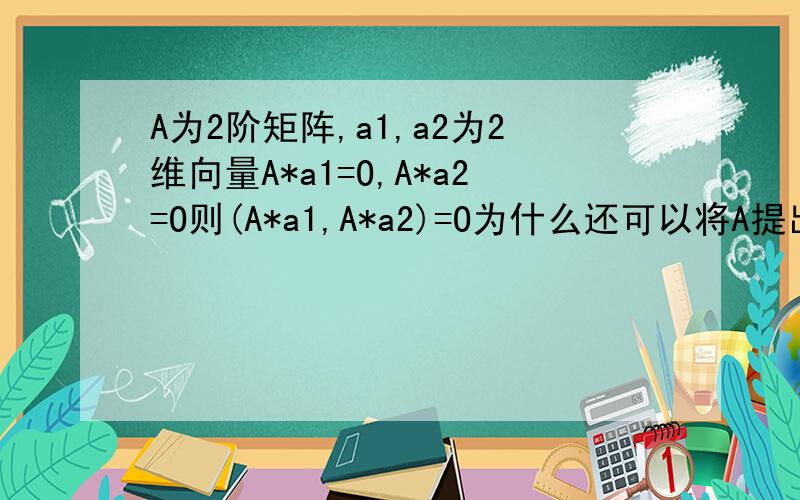 A为2阶矩阵,a1,a2为2维向量A*a1=O,A*a2=O则(A*a1,A*a2)=O为什么还可以将A提出来写成A(a1,a2)=O呢?A是矩阵又不是个数