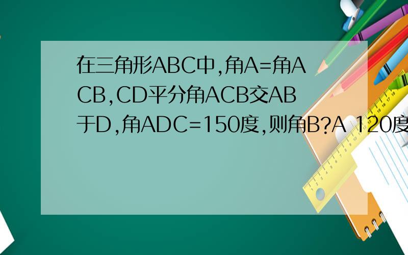 在三角形ABC中,角A=角ACB,CD平分角ACB交AB于D,角ADC=150度,则角B?A 120度 B 130度 C 140度 D 150度