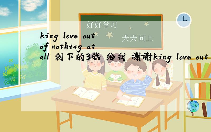 king love out of nothing at all 剩下的3张 给我 谢谢king love out of nothing at all