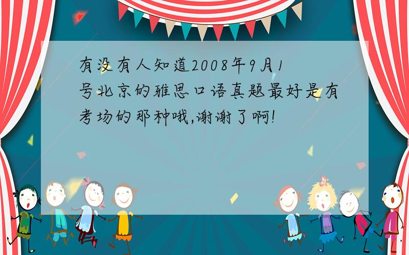 有没有人知道2008年9月1号北京的雅思口语真题最好是有考场的那种哦,谢谢了啊!