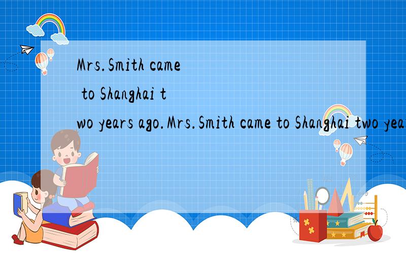 Mrs.Smith came to Shanghai two years ago.Mrs.Smith came to Shanghai two years ago.Mrs.Smith ___ ____ in Shanghai ____ two years.同义句转换