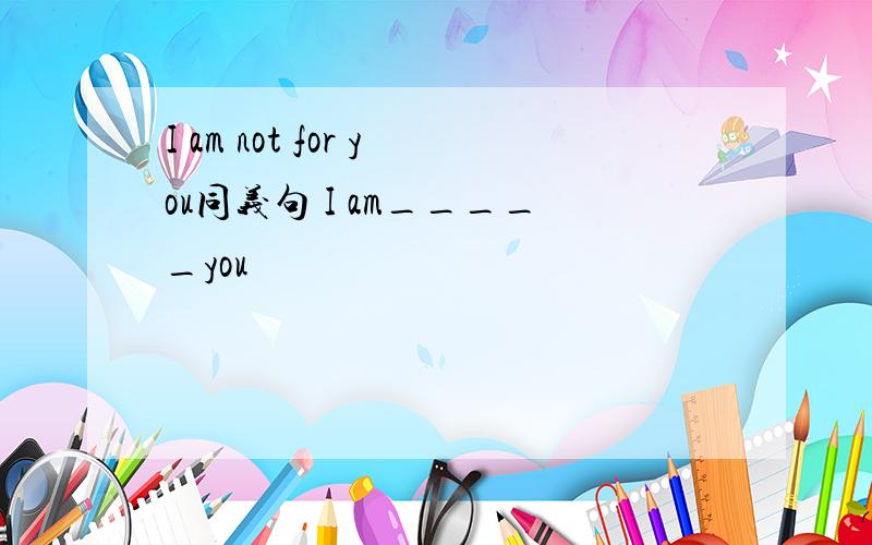 I am not for you同义句 I am_____you