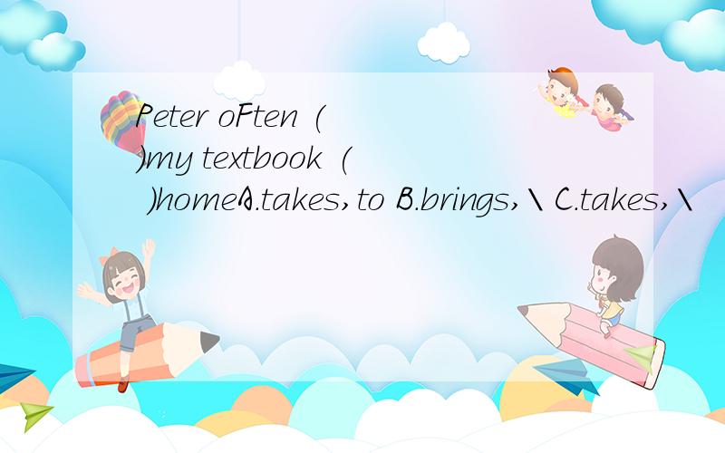 Peter oFten ( )my textbook ( )homeA.takes,to B.brings,\ C.takes,\
