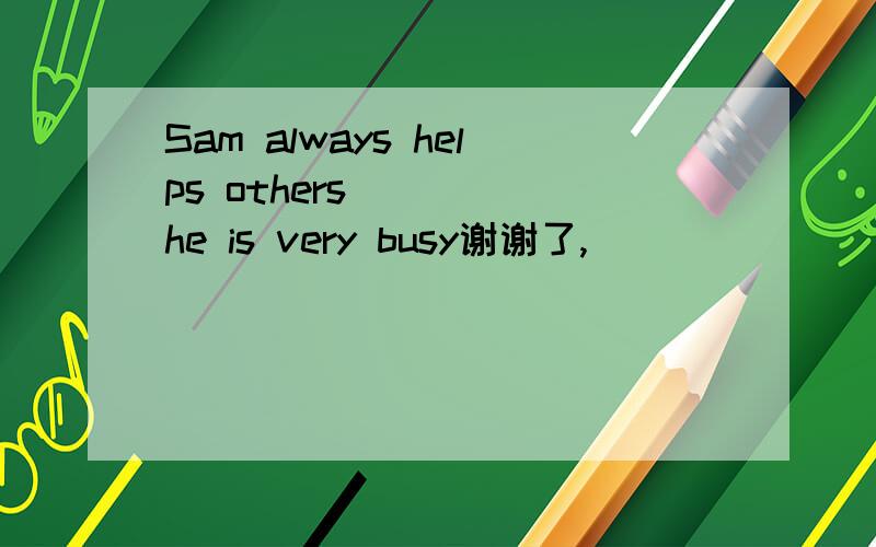 Sam always helps others_____he is very busy谢谢了,