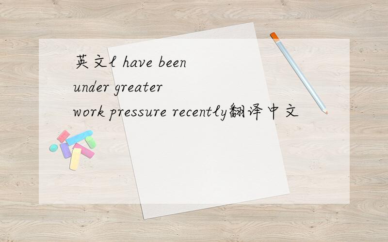 英文l have been under greater work pressure recently翻译中文