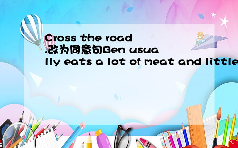 Cross the road.改为同意句Ben usually eats a lot of meat and little vegetables.Kitty usually eats a little meat and plenty of vegetables.两句合并为一句