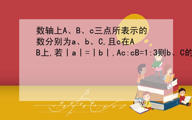 数轴上A、B、c三点所表示的数分别为a、b、C,且c在AB上,若丨a丨=丨b丨,Ac:cB=1:3则b、C的关系列为?