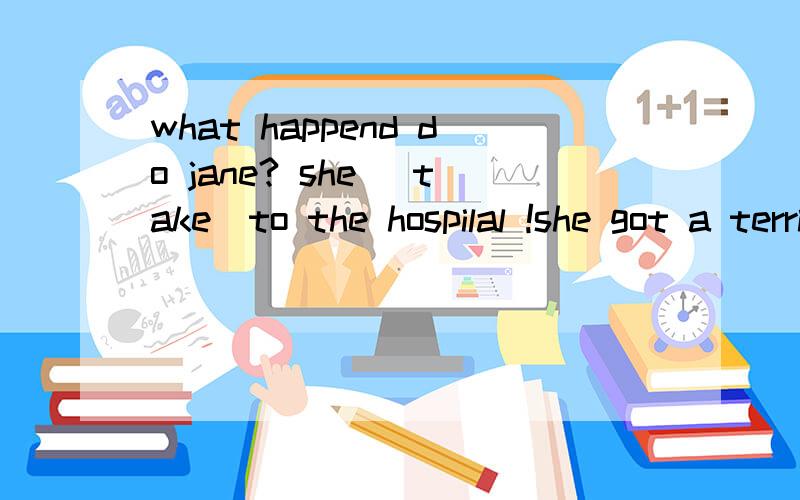 what happend do jane? she (take)to the hospilal !she got a terrible stomachache怎样变时态