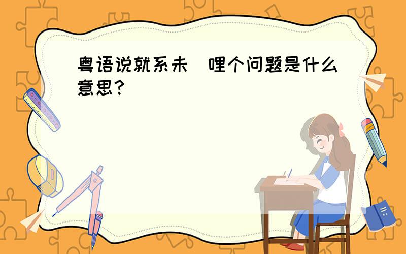 粤语说就系未咗哩个问题是什么意思?