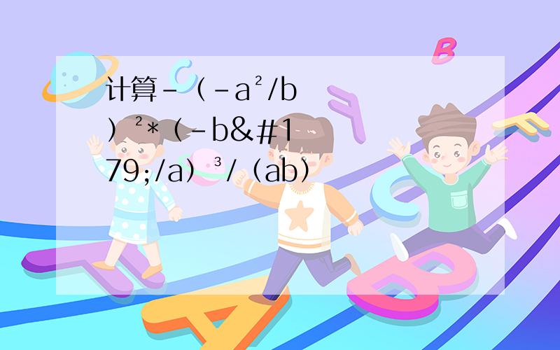 计算-（-a²/b）²*（-b³/a）³/（ab）