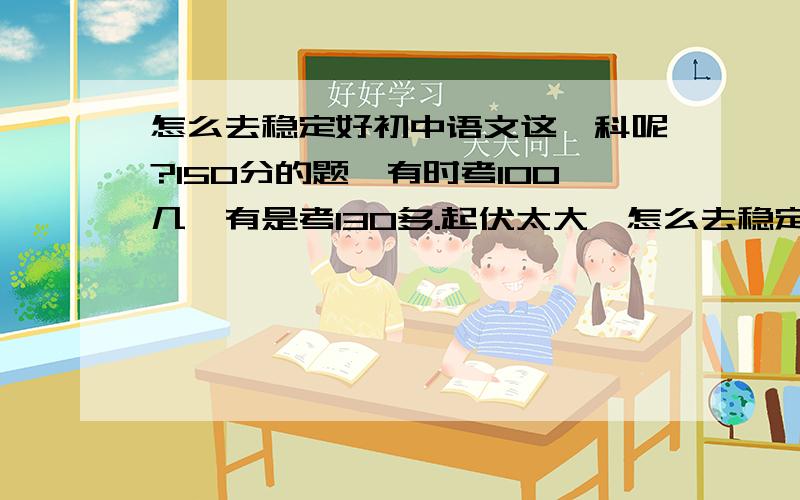怎么去稳定好初中语文这一科呢?150分的题,有时考100几,有是考130多.起伏太大,怎么去稳定好语文?