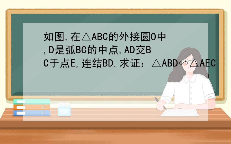 如图,在△ABC的外接圆O中,D是弧BC的中点,AD交BC于点E,连结BD.求证：△ABD∽△AEC