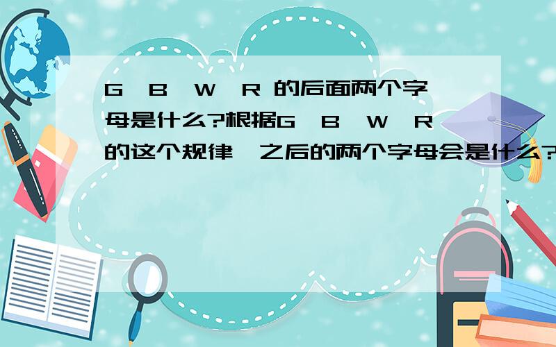 G,B,W,R 的后面两个字母是什么?根据G,B,W,R的这个规律,之后的两个字母会是什么?急中学生的功课有那么复杂吗？