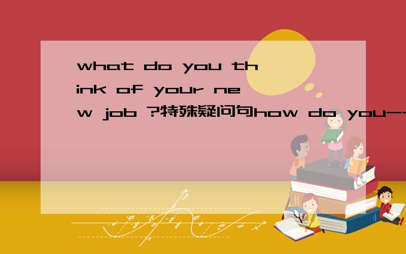 what do you think of your new job ?特殊疑问句how do you-------   your new job ?特殊疑问句