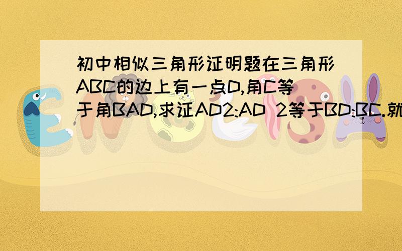 初中相似三角形证明题在三角形ABC的边上有一点D,角C等于角BAD,求证AD2:AD 2等于BD:BC.就是AD的平方比AC的平方.求证 AD2:AC2等于BD:BC。手机上打错了