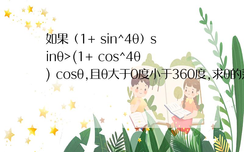 如果（1+ sin^4θ）sinθ>(1+ cos^4θ) cosθ,且θ大于0度小于360度,求θ的范围注：那个是4次方