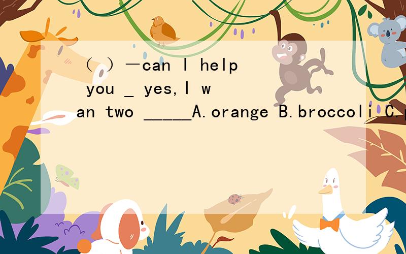 （ ）－can I help you _ yes,I wan two _____A.orange B.broccoli C.pears我知道不是A 但是B ——花椰菜是不可数名词 和C是可数名词 加s 好像差不多,我需要你们的帮助!
