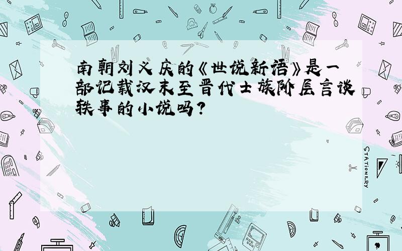 南朝刘义庆的《世说新语》是一部记载汉末至晋代士族阶层言谈轶事的小说吗?