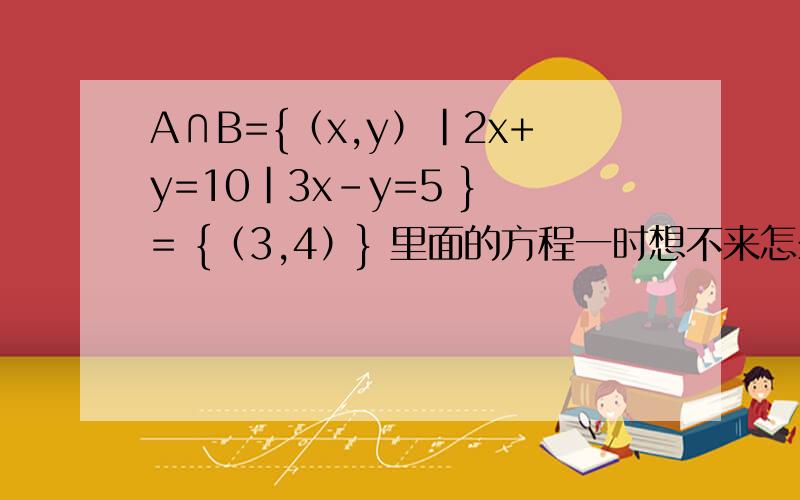 A∩B={（x,y）|2x+y=10|3x-y=5 } = {（3,4）} 里面的方程一时想不来怎么解的了,怎么消元的