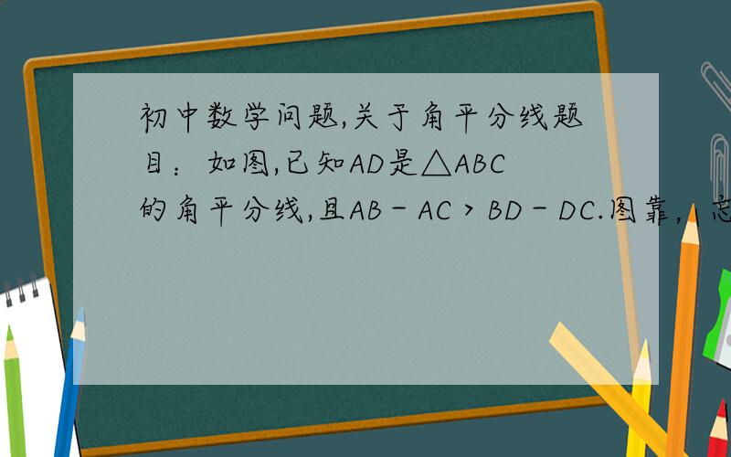 初中数学问题,关于角平分线题目：如图,已知AD是△ABC的角平分线,且AB－AC＞BD－DC.图靠，忘记写了。。。题目全乱了。重新打一遍。如图，已知AD是△ABC的角平分线，且AB＞AC，求证AB－AC＞BD