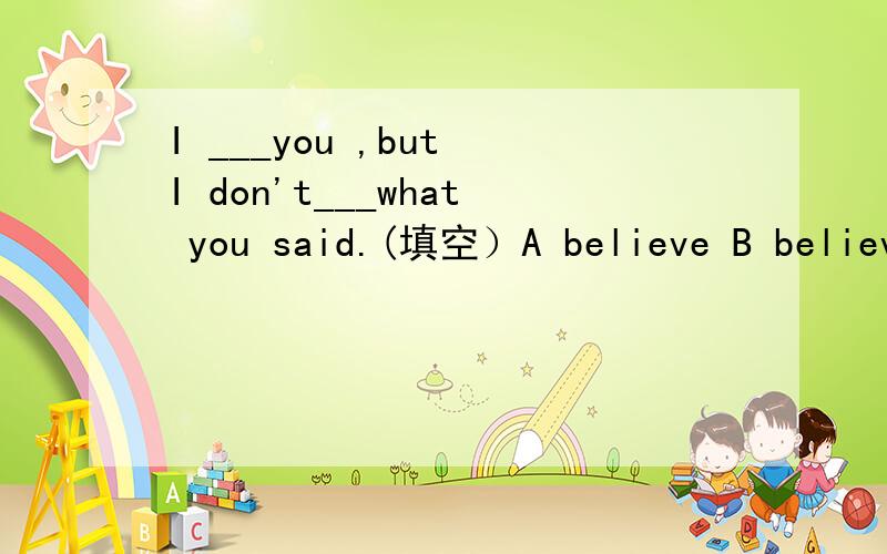 I ___you ,but I don't___what you said.(填空）A believe B believe in (一定要尽量对啊!（握拳.