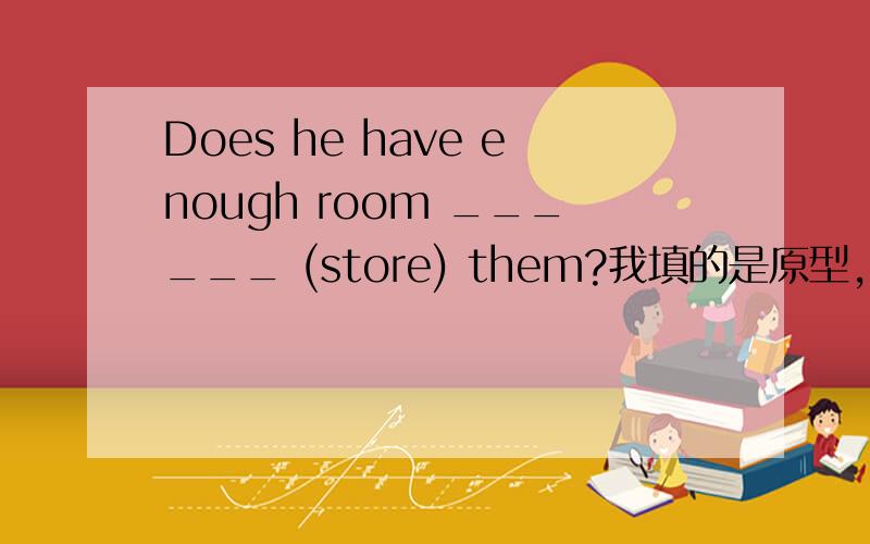 Does he have enough room ______ (store) them?我填的是原型,