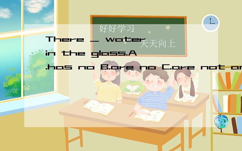 There _ water in the glass.A.has no B.are no C.are not any D.is no