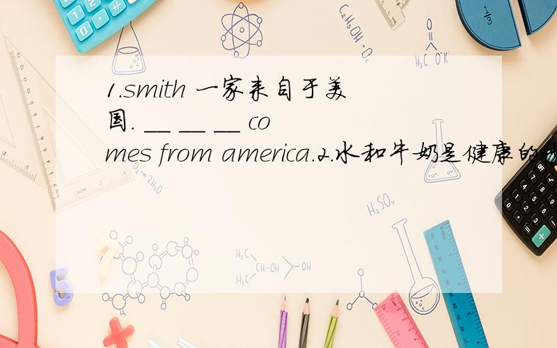 1.smith 一家来自于美国. __ __ __ comes from america.2.水和牛奶是健康的饮料.water and milk are __ __ .3.我们七点半吃早餐.we have __ at __ __ seven.