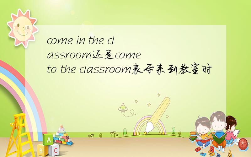 come in the classroom还是come to the classroom表示来到教室时
