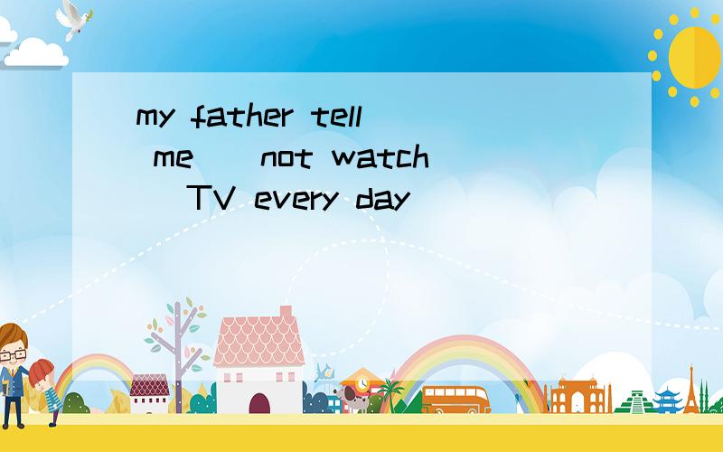 my father tell me_(not watch) TV every day